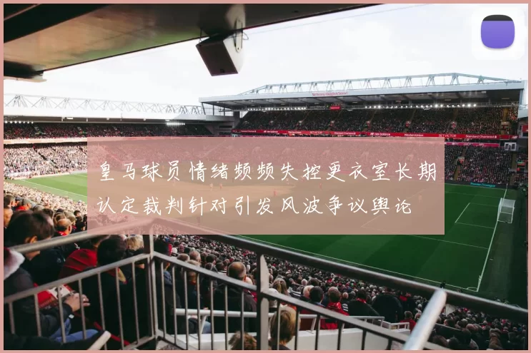 皇马球员情绪频频失控更衣室长期认定裁判针对引发风波争议舆论